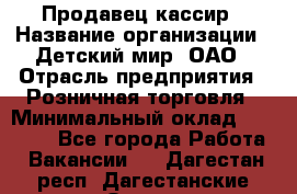 Продавец-кассир › Название организации ­ Детский мир, ОАО › Отрасль предприятия ­ Розничная торговля › Минимальный оклад ­ 25 000 - Все города Работа » Вакансии   . Дагестан респ.,Дагестанские Огни г.